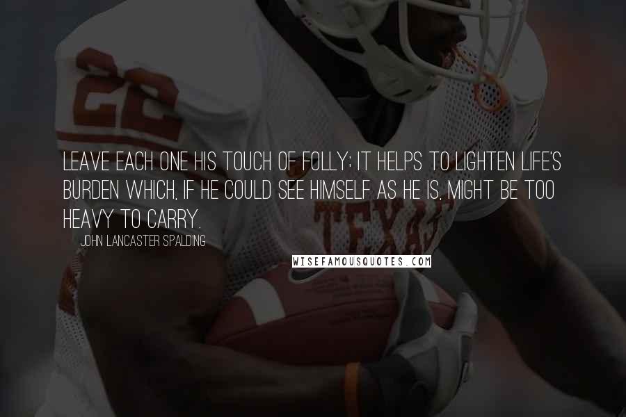 John Lancaster Spalding quotes: Leave each one his touch of folly; it helps to lighten life's burden which, if he could see himself as he is, might be too heavy to carry.