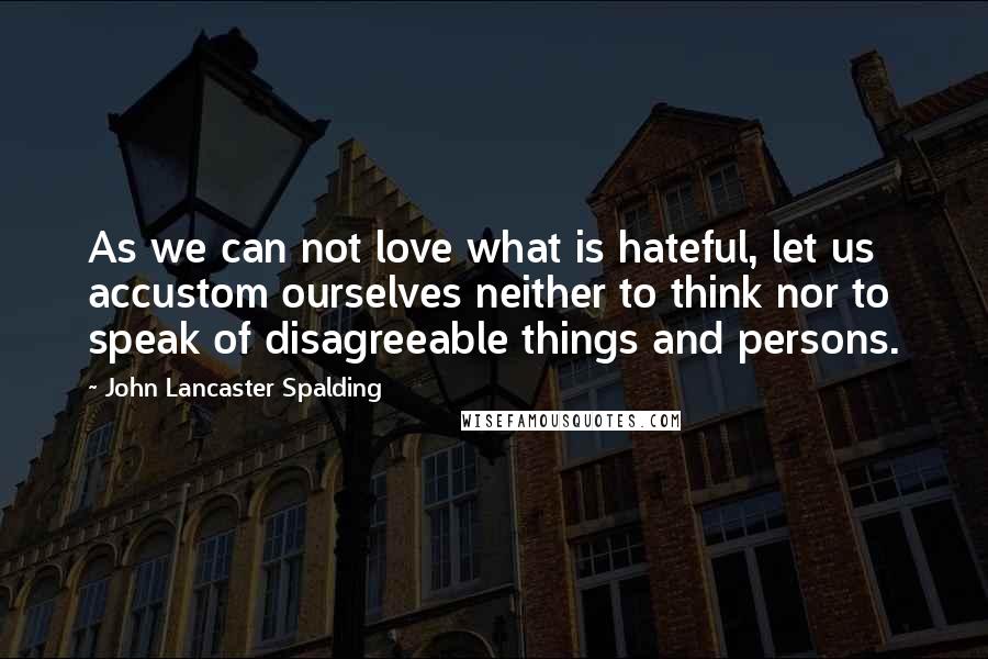 John Lancaster Spalding quotes: As we can not love what is hateful, let us accustom ourselves neither to think nor to speak of disagreeable things and persons.