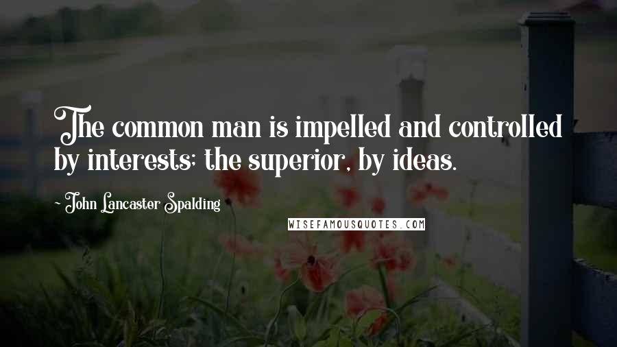 John Lancaster Spalding quotes: The common man is impelled and controlled by interests; the superior, by ideas.