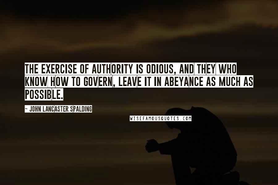 John Lancaster Spalding quotes: The exercise of authority is odious, and they who know how to govern, leave it in abeyance as much as possible.