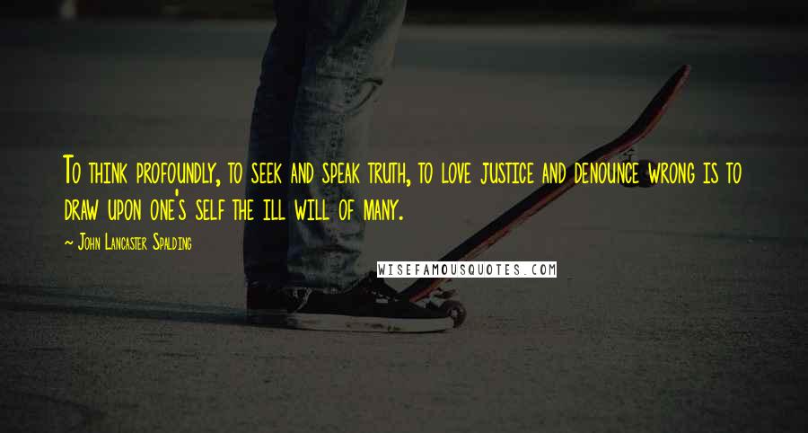 John Lancaster Spalding quotes: To think profoundly, to seek and speak truth, to love justice and denounce wrong is to draw upon one's self the ill will of many.