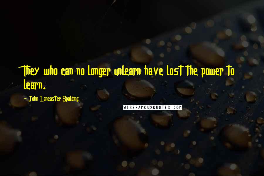 John Lancaster Spalding quotes: They who can no longer unlearn have lost the power to learn.