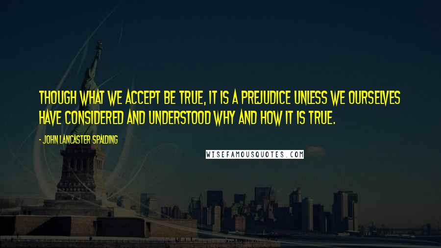 John Lancaster Spalding quotes: Though what we accept be true, it is a prejudice unless we ourselves have considered and understood why and how it is true.
