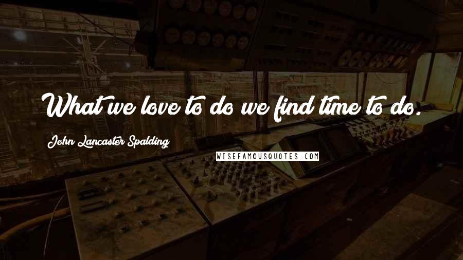 John Lancaster Spalding quotes: What we love to do we find time to do.