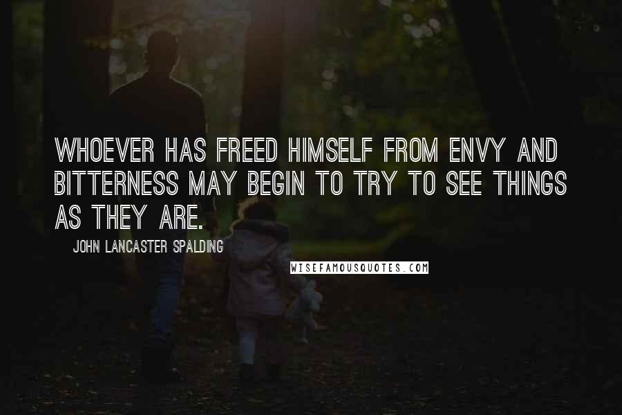John Lancaster Spalding quotes: Whoever has freed himself from envy and bitterness may begin to try to see things as they are.