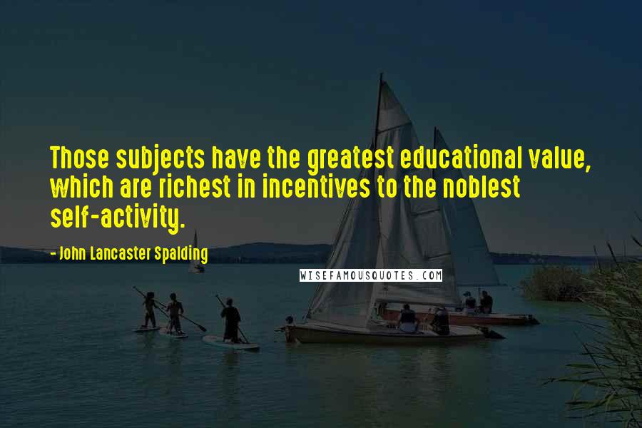 John Lancaster Spalding quotes: Those subjects have the greatest educational value, which are richest in incentives to the noblest self-activity.