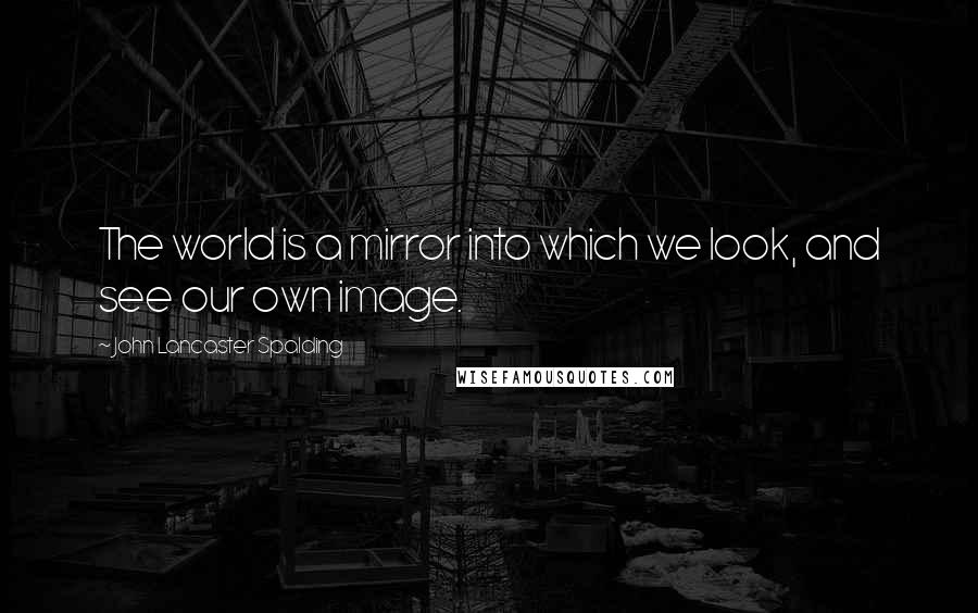 John Lancaster Spalding quotes: The world is a mirror into which we look, and see our own image.