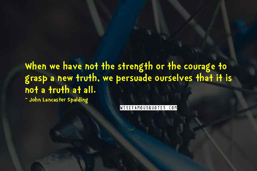 John Lancaster Spalding quotes: When we have not the strength or the courage to grasp a new truth, we persuade ourselves that it is not a truth at all. John Lancaster Spalding quotes: When we have not the strength or the courage to grasp a new truth, we persuade ourselves that it is not a truth at all.