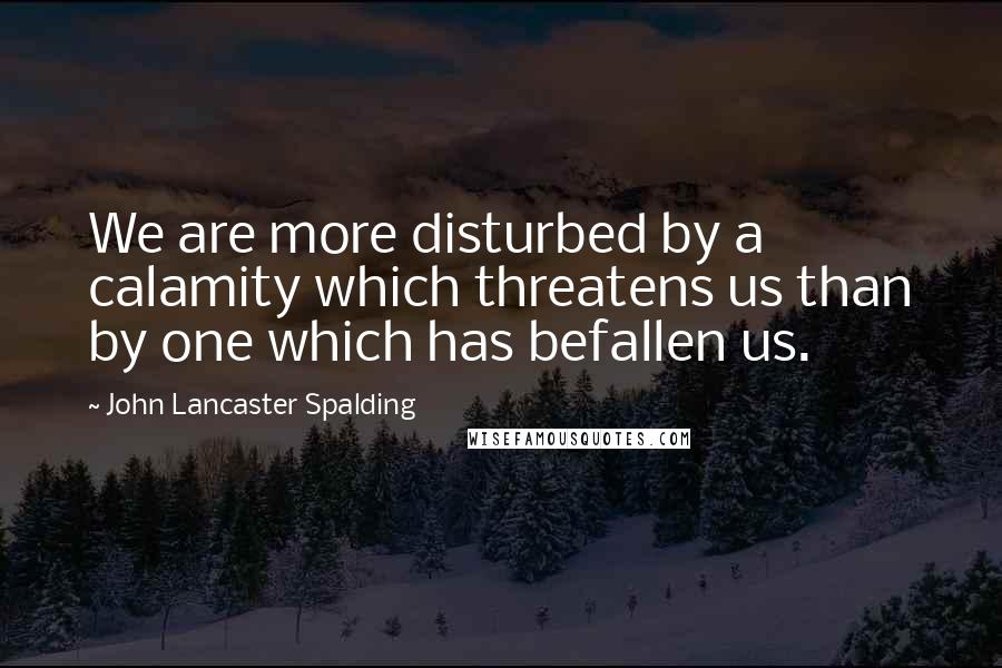 John Lancaster Spalding quotes: We are more disturbed by a calamity which threatens us than by one which has befallen us.