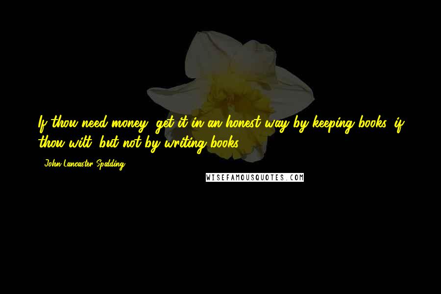 John Lancaster Spalding quotes: If thou need money, get it in an honest way by keeping books, if thou wilt, but not by writing books.