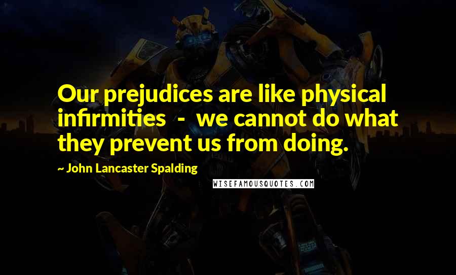 John Lancaster Spalding quotes: Our prejudices are like physical infirmities - we cannot do what they prevent us from doing.