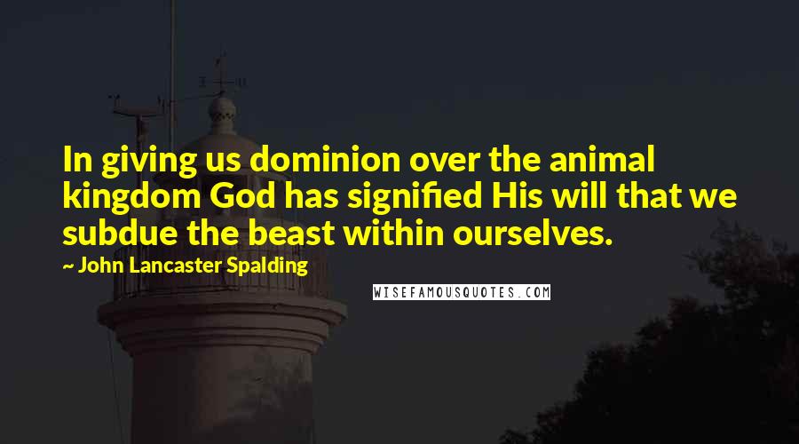 John Lancaster Spalding quotes: In giving us dominion over the animal kingdom God has signified His will that we subdue the beast within ourselves.