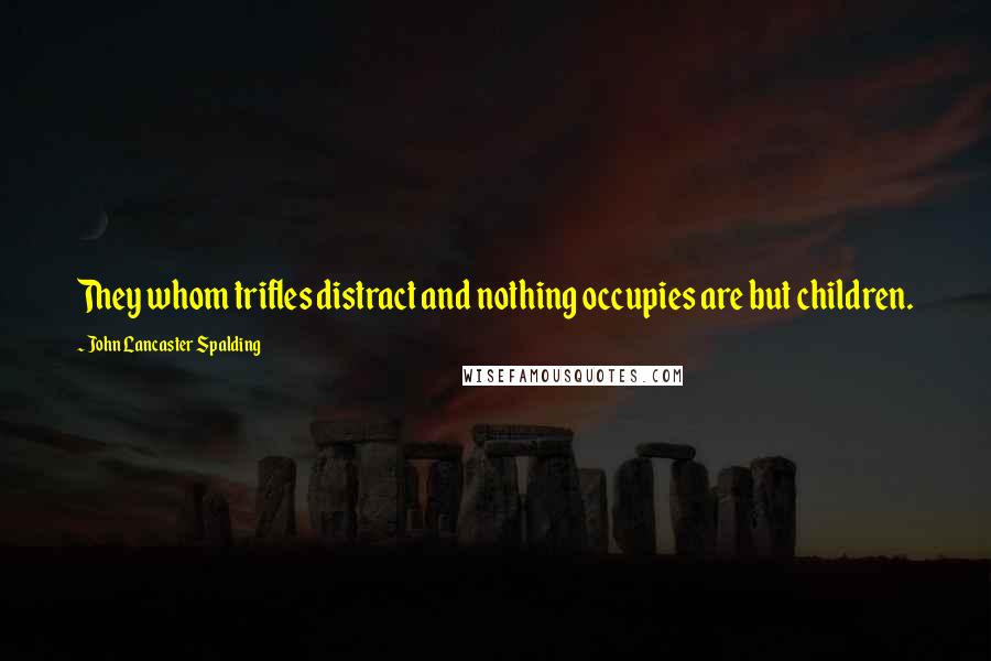 John Lancaster Spalding quotes: They whom trifles distract and nothing occupies are but children.