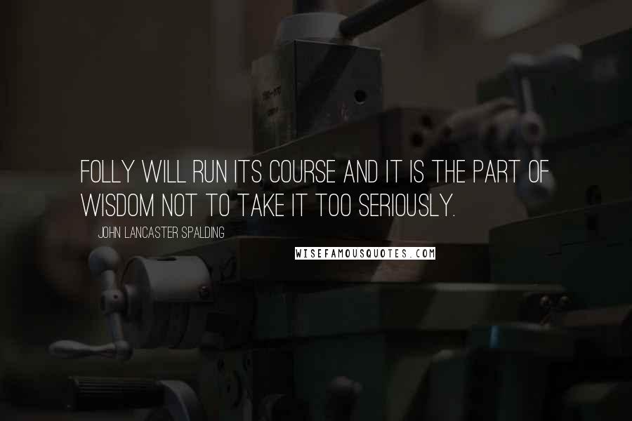 John Lancaster Spalding quotes: Folly will run its course and it is the part of wisdom not to take it too seriously.