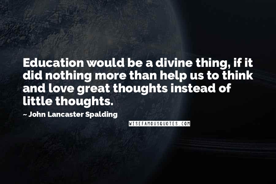 John Lancaster Spalding quotes: Education would be a divine thing, if it did nothing more than help us to think and love great thoughts instead of little thoughts.