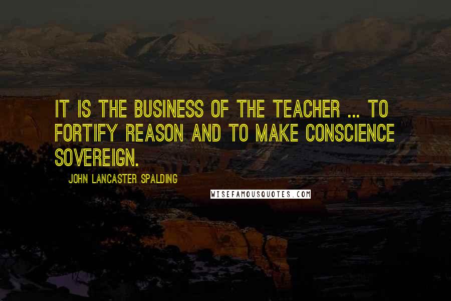 John Lancaster Spalding quotes: It is the business of the teacher ... to fortify reason and to make conscience sovereign.