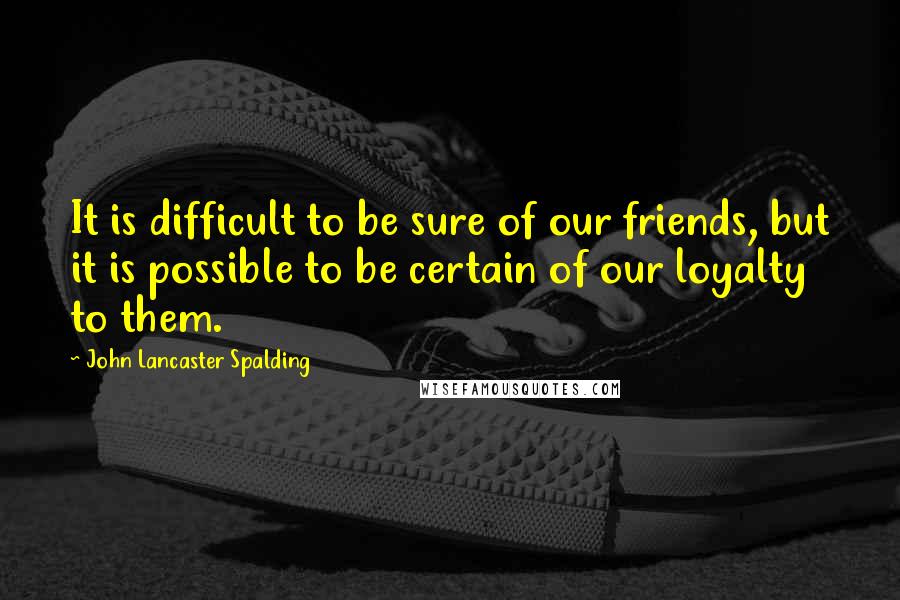 John Lancaster Spalding quotes: It is difficult to be sure of our friends, but it is possible to be certain of our loyalty to them.