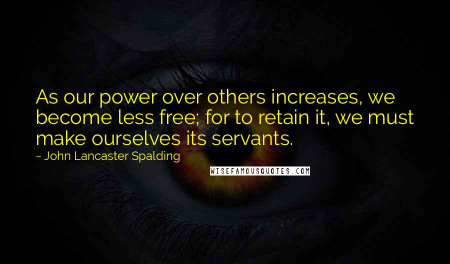 John Lancaster Spalding quotes: As our power over others increases, we become less free; for to retain it, we must make ourselves its servants.