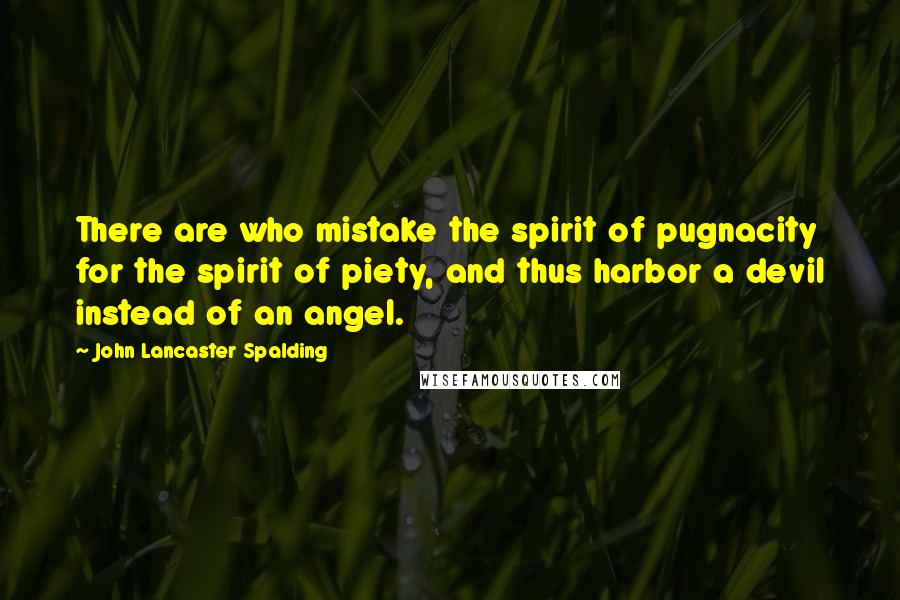 John Lancaster Spalding quotes: There are who mistake the spirit of pugnacity for the spirit of piety, and thus harbor a devil instead of an angel.