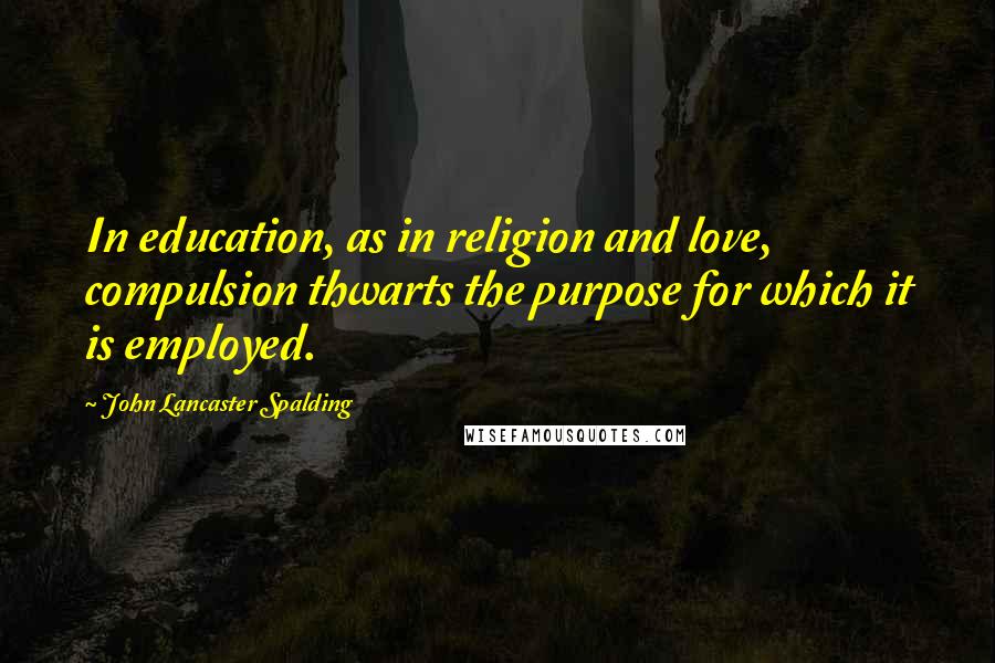 John Lancaster Spalding quotes: In education, as in religion and love, compulsion thwarts the purpose for which it is employed.