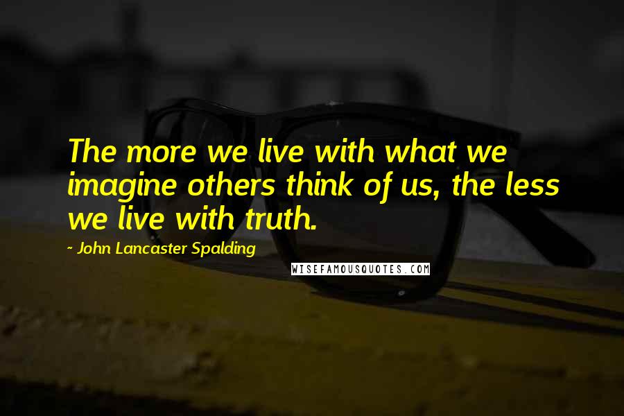 John Lancaster Spalding quotes: The more we live with what we imagine others think of us, the less we live with truth.