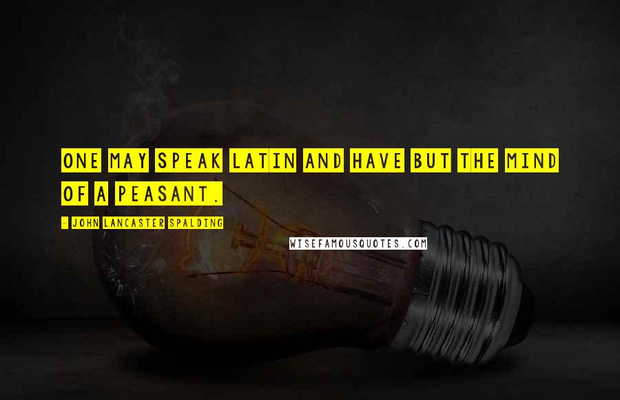 John Lancaster Spalding quotes: One may speak Latin and have but the mind of a peasant.