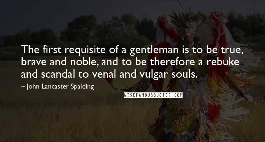 John Lancaster Spalding quotes: The first requisite of a gentleman is to be true, brave and noble, and to be therefore a rebuke and scandal to venal and vulgar souls.