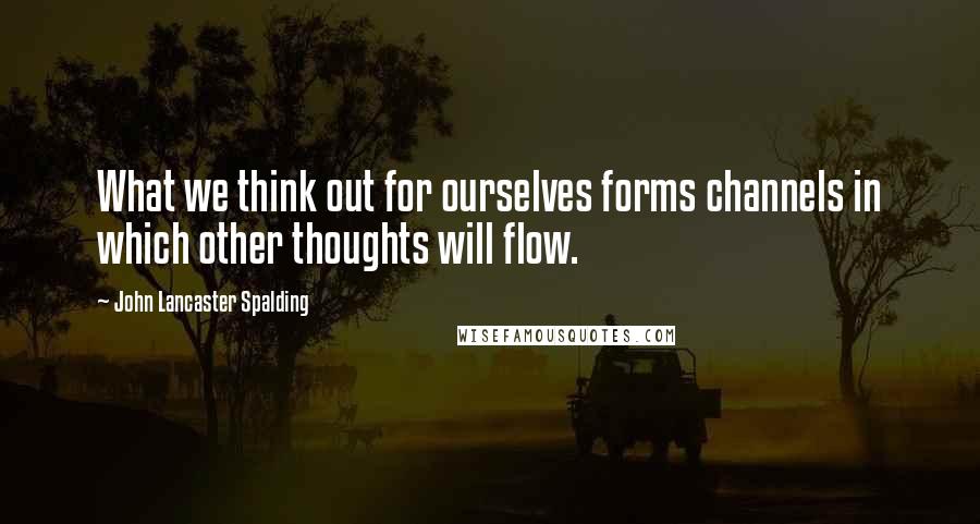 John Lancaster Spalding quotes: What we think out for ourselves forms channels in which other thoughts will flow.
