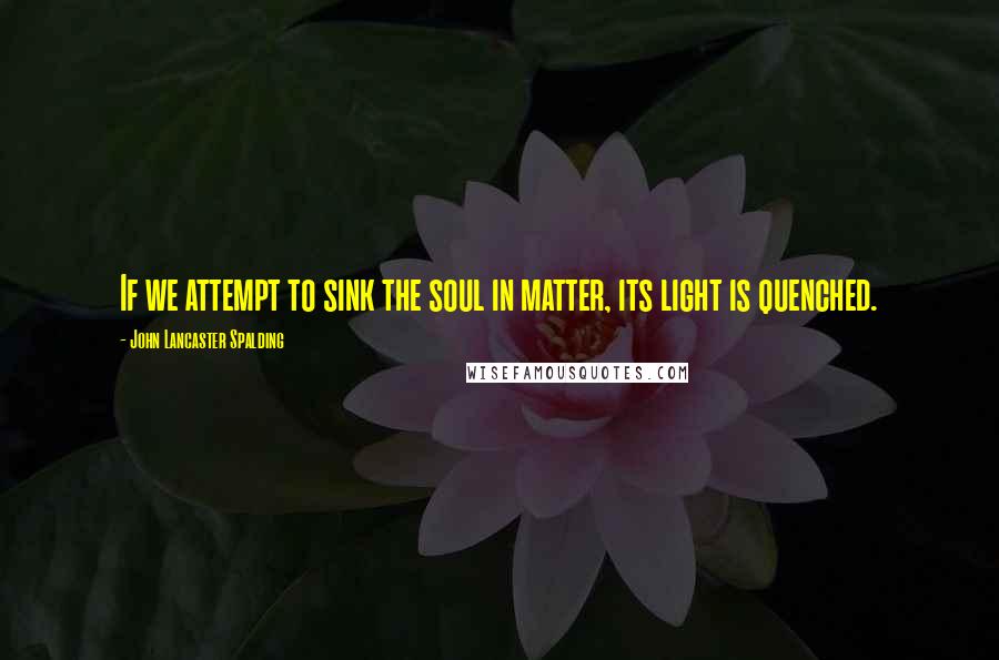 John Lancaster Spalding quotes: If we attempt to sink the soul in matter, its light is quenched.