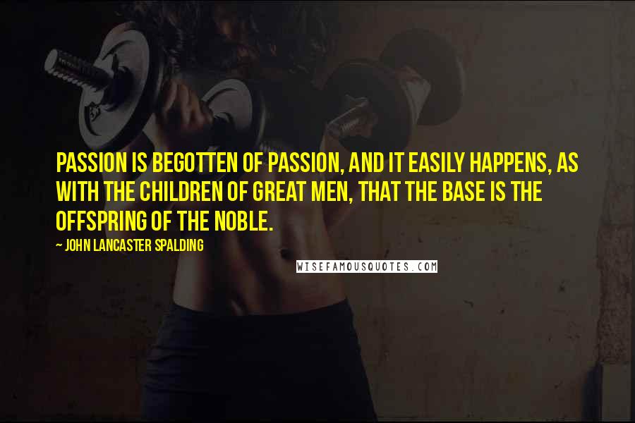 John Lancaster Spalding quotes: Passion is begotten of passion, and it easily happens, as with the children of great men, that the base is the offspring of the noble.