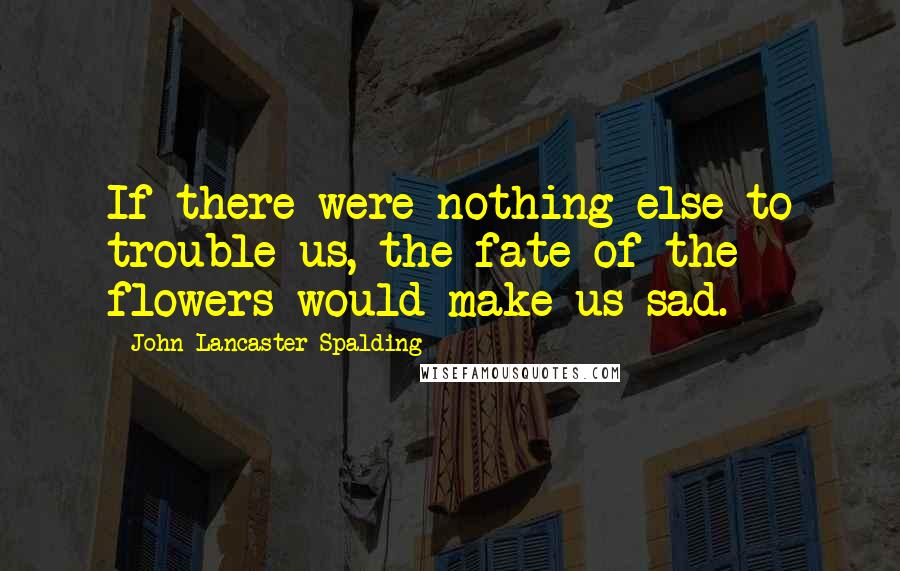 John Lancaster Spalding quotes: If there were nothing else to trouble us, the fate of the flowers would make us sad.