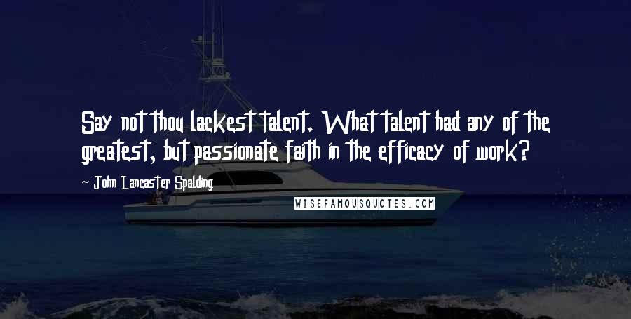 John Lancaster Spalding quotes: Say not thou lackest talent. What talent had any of the greatest, but passionate faith in the efficacy of work?