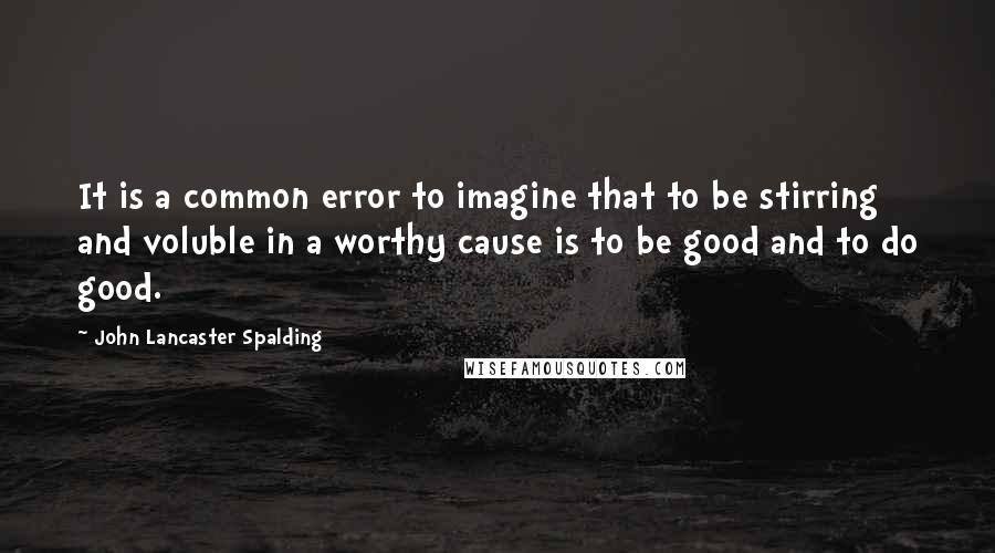 John Lancaster Spalding quotes: It is a common error to imagine that to be stirring and voluble in a worthy cause is to be good and to do good.