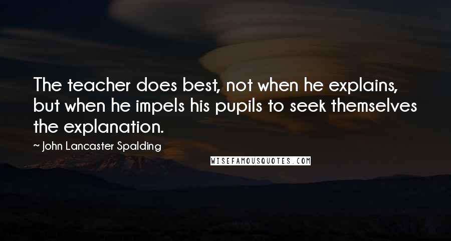 John Lancaster Spalding quotes: The teacher does best, not when he explains, but when he impels his pupils to seek themselves the explanation. John Lancaster Spalding quotes: The teacher does best, not when he explains, but when he impels his pupils to seek themselves the explanation.