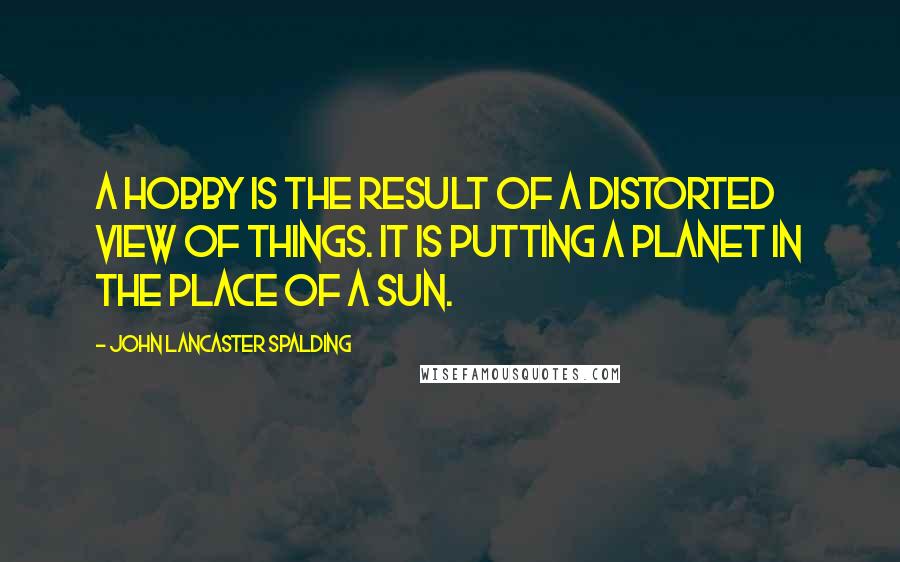 John Lancaster Spalding quotes: A hobby is the result of a distorted view of things. It is putting a planet in the place of a sun.