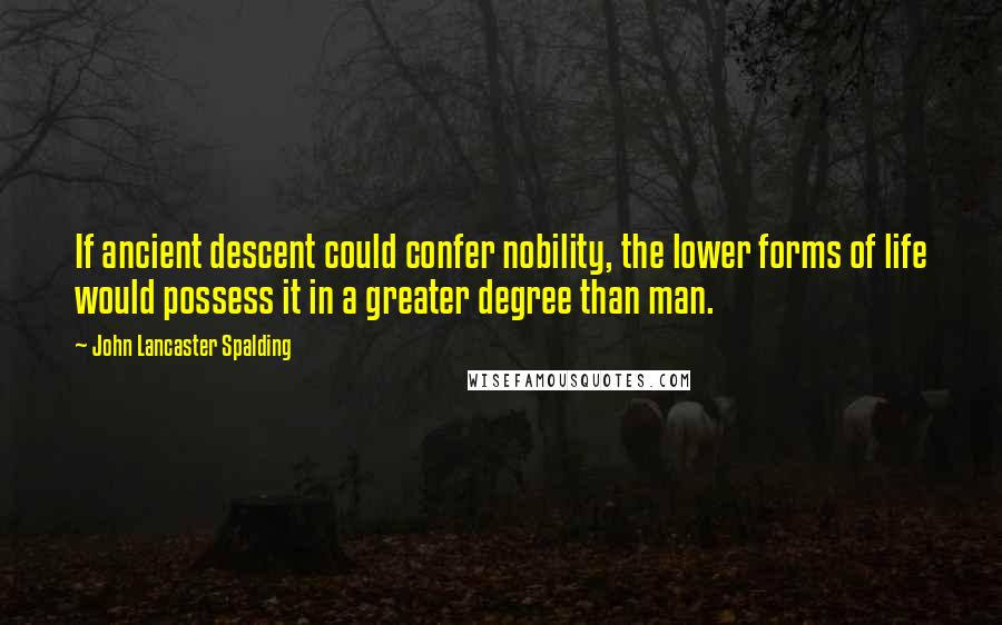 John Lancaster Spalding quotes: If ancient descent could confer nobility, the lower forms of life would possess it in a greater degree than man.