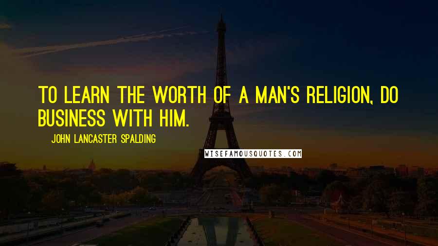 John Lancaster Spalding quotes: To learn the worth of a man's religion, do business with him.