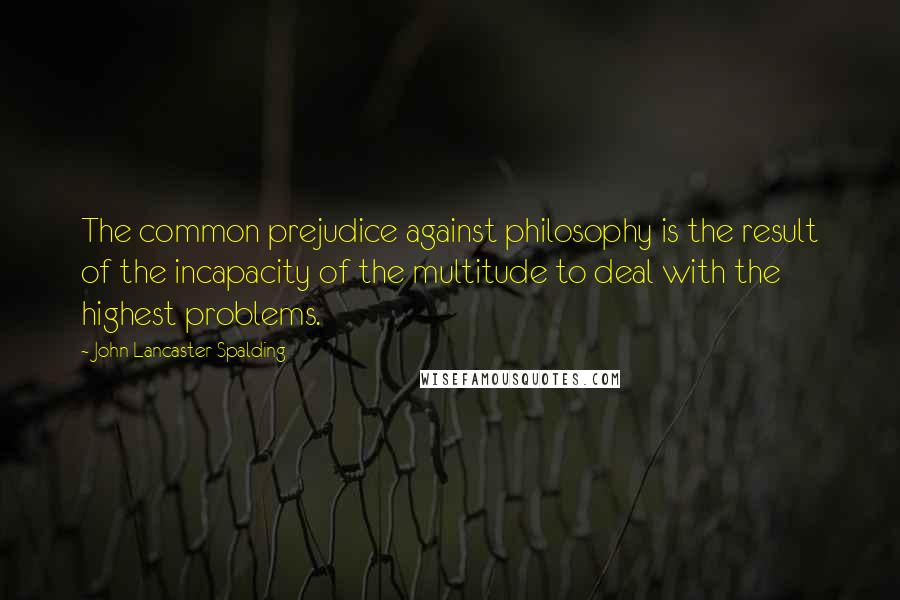 John Lancaster Spalding quotes: The common prejudice against philosophy is the result of the incapacity of the multitude to deal with the highest problems.