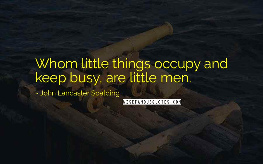 John Lancaster Spalding quotes: Whom little things occupy and keep busy, are little men.