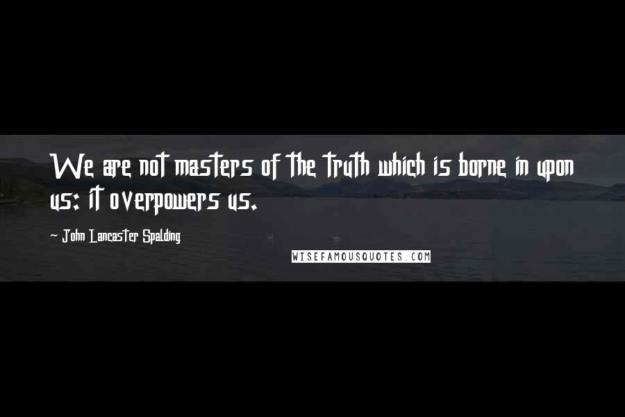 John Lancaster Spalding quotes: We are not masters of the truth which is borne in upon us: it overpowers us.