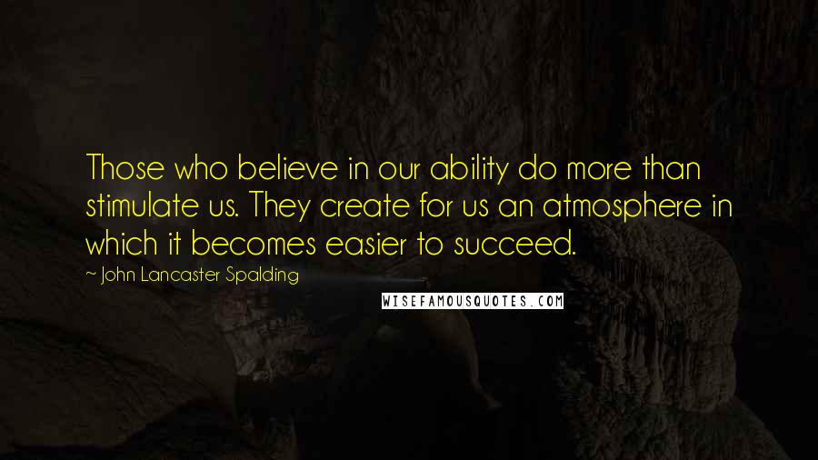 John Lancaster Spalding quotes: Those who believe in our ability do more than stimulate us. They create for us an atmosphere in which it becomes easier to succeed.