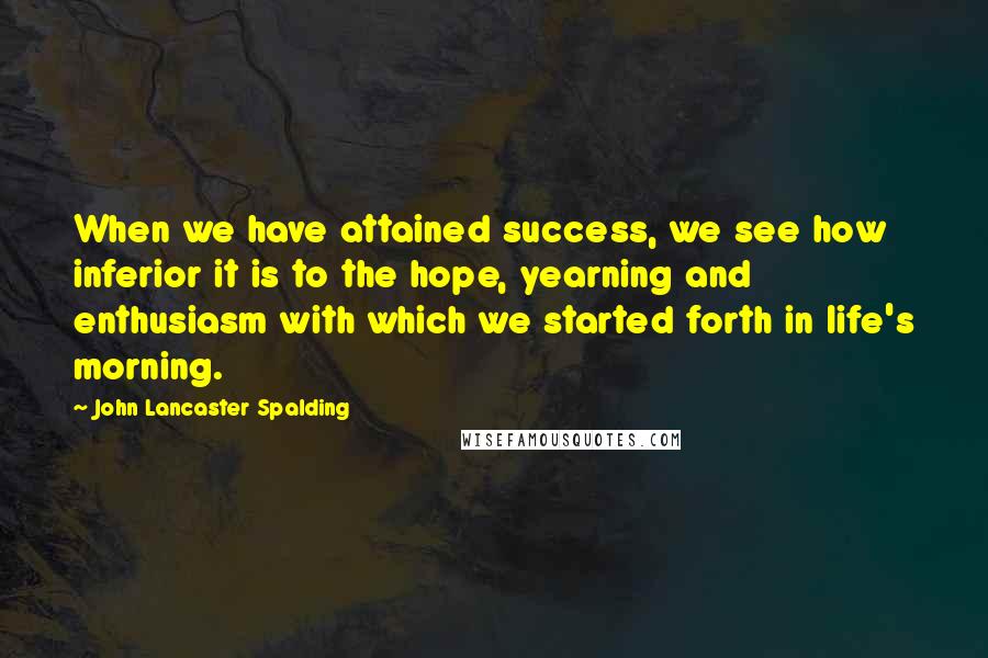 John Lancaster Spalding quotes: When we have attained success, we see how inferior it is to the hope, yearning and enthusiasm with which we started forth in life's morning.