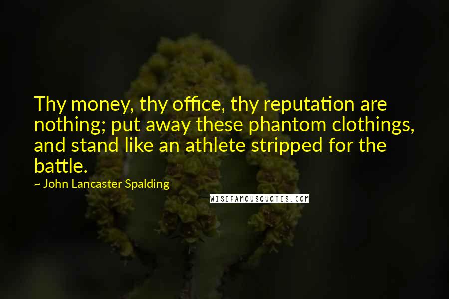 John Lancaster Spalding quotes: Thy money, thy office, thy reputation are nothing; put away these phantom clothings, and stand like an athlete stripped for the battle. John Lancaster Spalding quotes: Thy money, thy office, thy reputation are nothing; put away these phantom clothings, and stand like an athlete stripped for the battle.