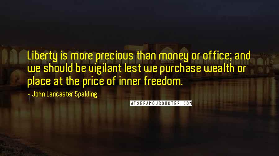 John Lancaster Spalding quotes: Liberty is more precious than money or office; and we should be vigilant lest we purchase wealth or place at the price of inner freedom.