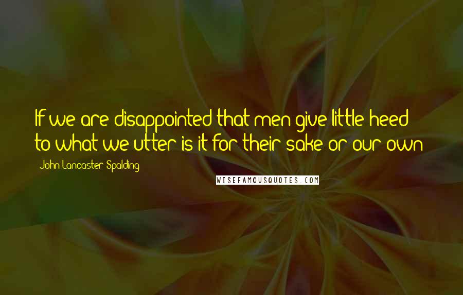 John Lancaster Spalding quotes: If we are disappointed that men give little heed to what we utter is it for their sake or our own?