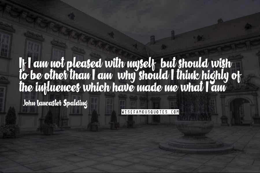 John Lancaster Spalding quotes: If I am not pleased with myself, but should wish to be other than I am, why should I think highly of the influences which have made me what I John Lancaster Spalding quotes: If I am not pleased with myself, but should wish to be other than I am, why should I think highly of the influences which have made me what I