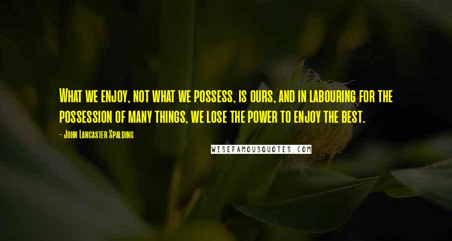 John Lancaster Spalding quotes: What we enjoy, not what we possess, is ours, and in labouring for the possession of many things, we lose the power to enjoy the best. John Lancaster Spalding quotes: What we enjoy, not what we possess, is ours, and in labouring for the possession of many things, we lose the power to enjoy the best.