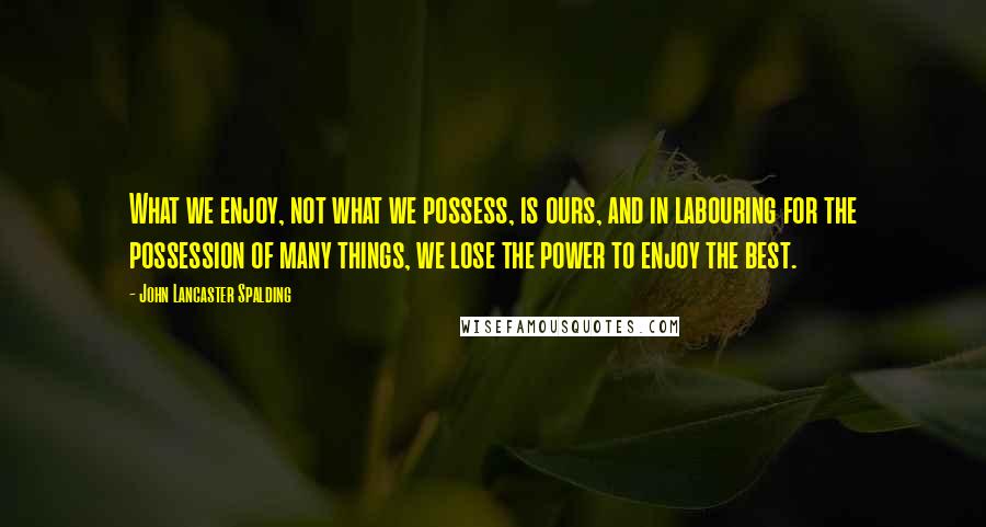 John Lancaster Spalding quotes: What we enjoy, not what we possess, is ours, and in labouring for the possession of many things, we lose the power to enjoy the best.