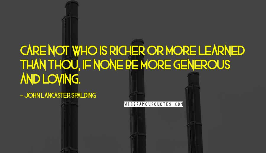 John Lancaster Spalding quotes: Care not who is richer or more learned than thou, if none be more generous and loving.
