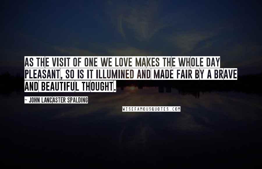 John Lancaster Spalding quotes: As the visit of one we love makes the whole day pleasant, so is it illumined and made fair by a brave and beautiful thought.